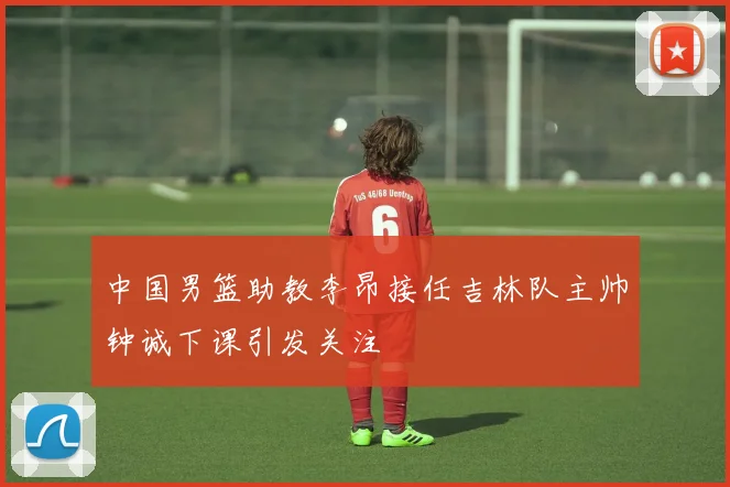 中国男篮助教李昂接任吉林队主帅钟诚下课引发关注