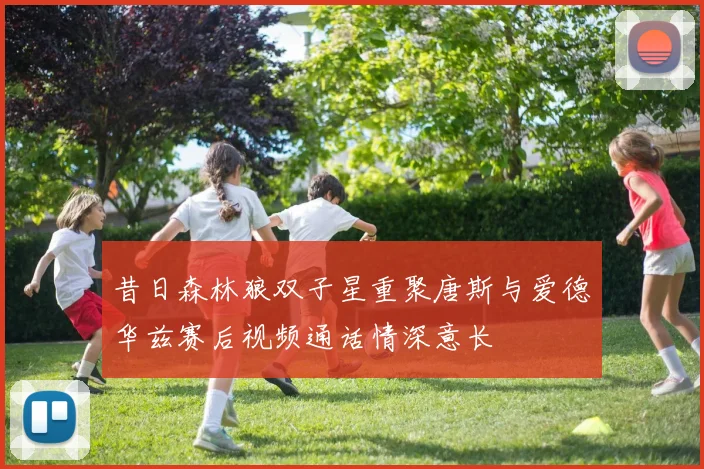 昔日森林狼双子星重聚唐斯与爱德华兹赛后视频通话情深意长