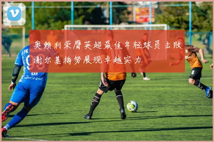 奥赖利荣膺英超最佳年轻球员击败谢尔基梅努展现卓越实力