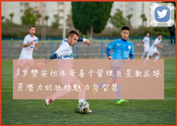 J罗赞安切洛蒂善于管理巨星激发球员潜力的独特魅力与智慧