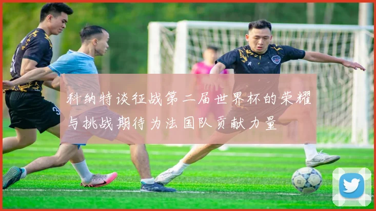 科纳特谈征战第二届世界杯的荣耀与挑战期待为法国队贡献力量