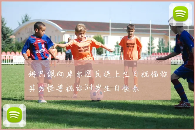 姆巴佩向库尔图瓦送上生日祝福称其为怪兽祝你34岁生日快乐
