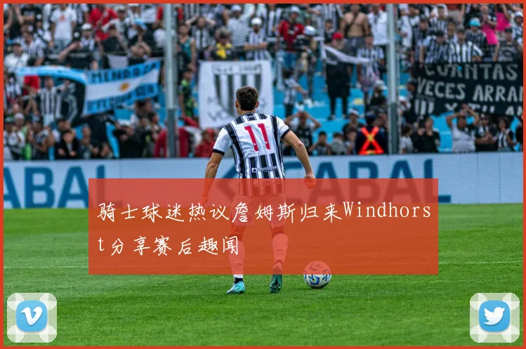骑士球迷热议詹姆斯归来Windhorst分享赛后趣闻