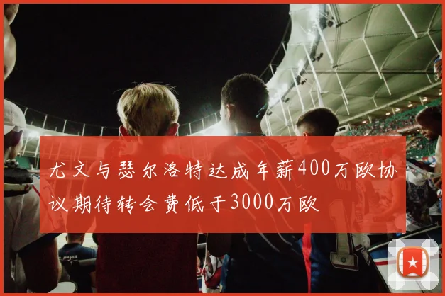 尤文与瑟尔洛特达成年薪400万欧协议期待转会费低于3000万欧