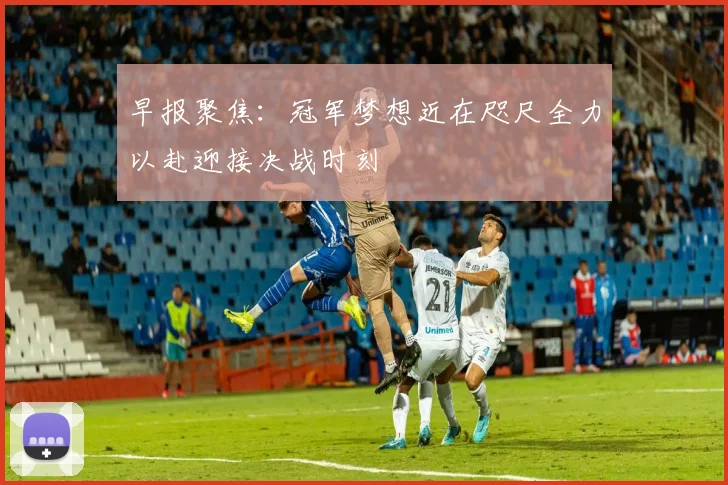 早报聚焦：冠军梦想近在咫尺全力以赴迎接决战时刻