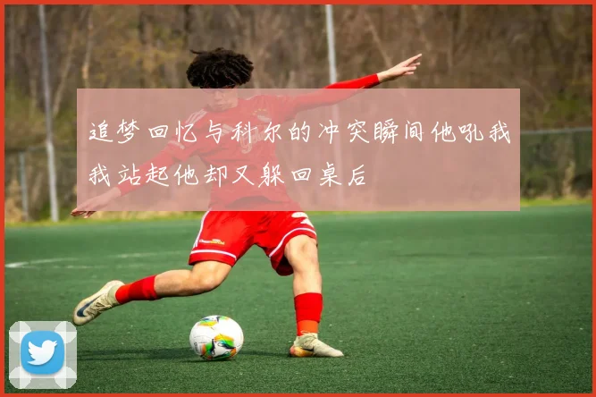 追梦回忆与科尔的冲突瞬间他吼我我站起他却又躲回桌后