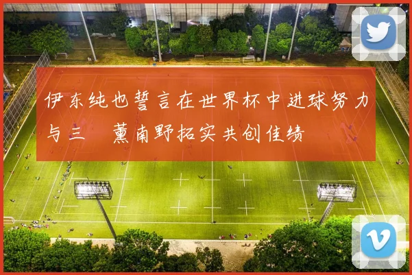 伊东纯也誓言在世界杯中进球努力与三笘薰南野拓实共创佳绩