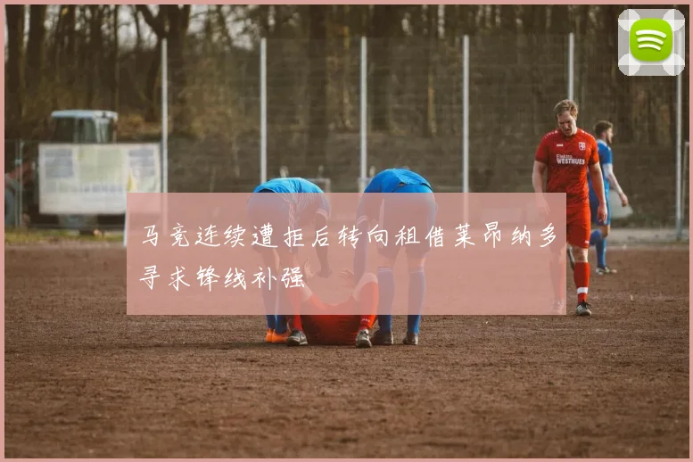 马竞连续遭拒后转向租借莱昂纳多寻求锋线补强
