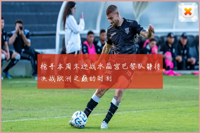 枪手本周末迎战水晶宫巴黎队静待决战欧洲之巅的时刻