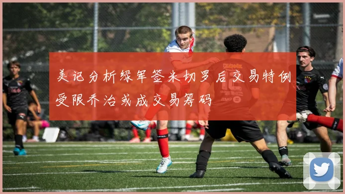 美记分析绿军签米切罗后交易特例受限乔治或成交易筹码