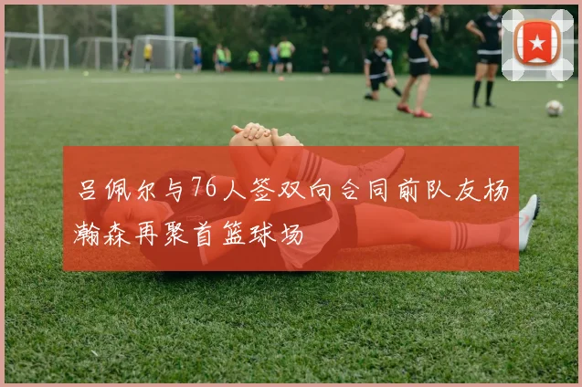 吕佩尔与76人签双向合同前队友杨瀚森再聚首篮球场