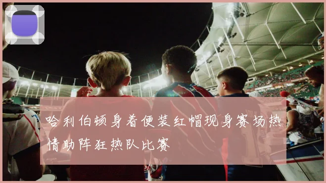 哈利伯顿身着便装红帽现身赛场热情助阵狂热队比赛