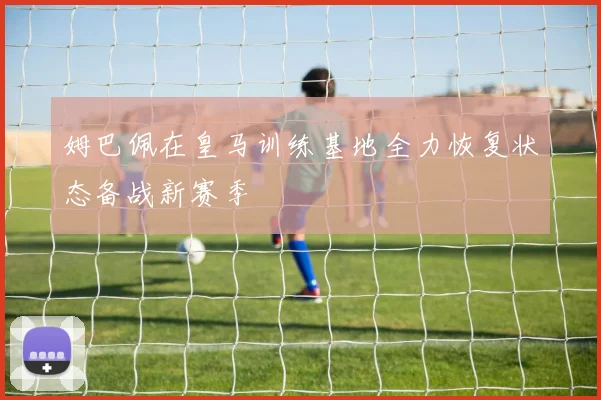 姆巴佩在皇马训练基地全力恢复状态备战新赛季