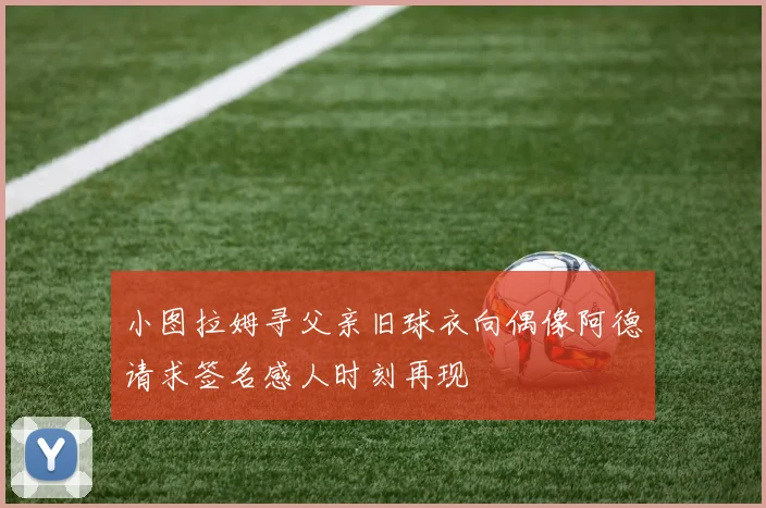 小图拉姆寻父亲旧球衣向偶像阿德请求签名感人时刻再现