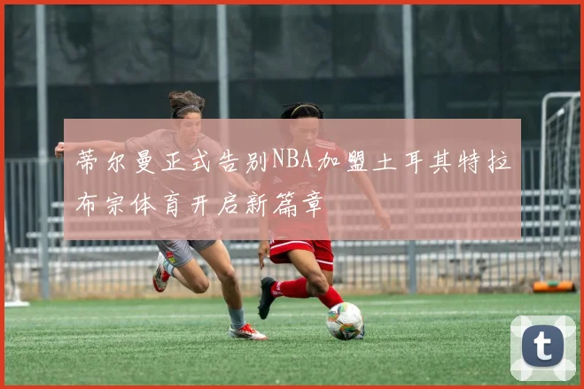 蒂尔曼正式告别NBA加盟土耳其特拉布宗体育开启新篇章