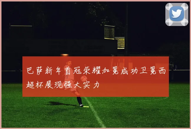 巴萨新年首冠荣耀加冕成功卫冕西超杯展现强大实力