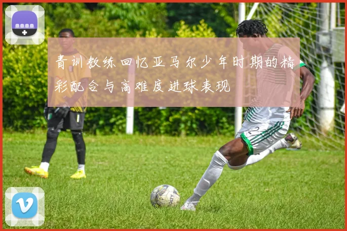 青训教练回忆亚马尔少年时期的精彩配合与高难度进球表现