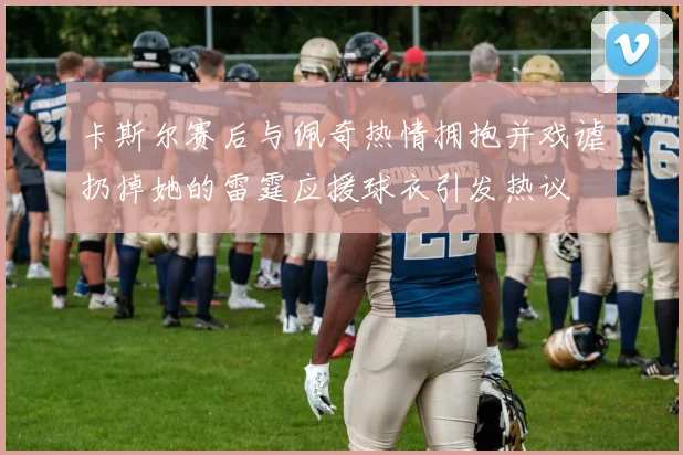 卡斯尔赛后与佩奇热情拥抱并戏谑扔掉她的雷霆应援球衣引发热议