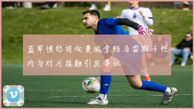 蓝军愤怒将向曼城索赔马雷斯卡任内与对方接触引发争议