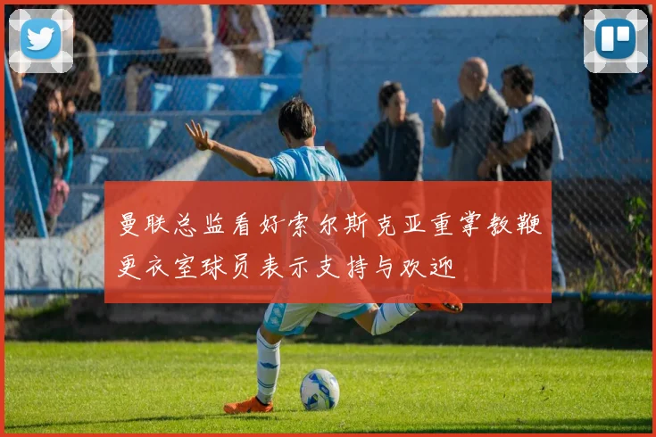 曼联总监看好索尔斯克亚重掌教鞭更衣室球员表示支持与欢迎