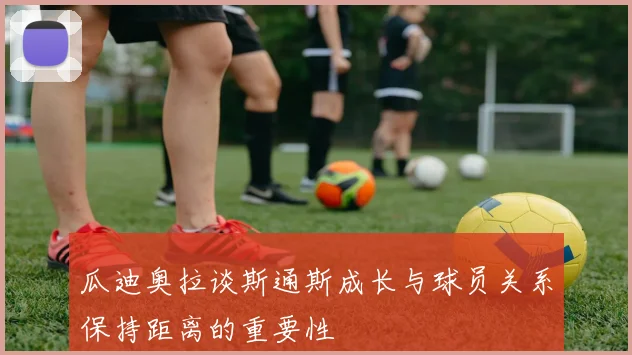 瓜迪奥拉谈斯通斯成长与球员关系保持距离的重要性