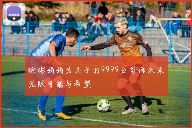 徐彬妈妈为儿子打9999分寄语未来无限可能与希望