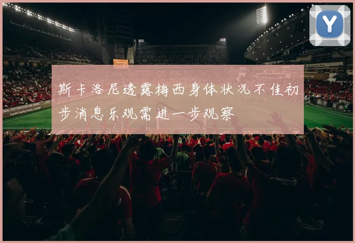 斯卡洛尼透露梅西身体状况不佳初步消息乐观需进一步观察